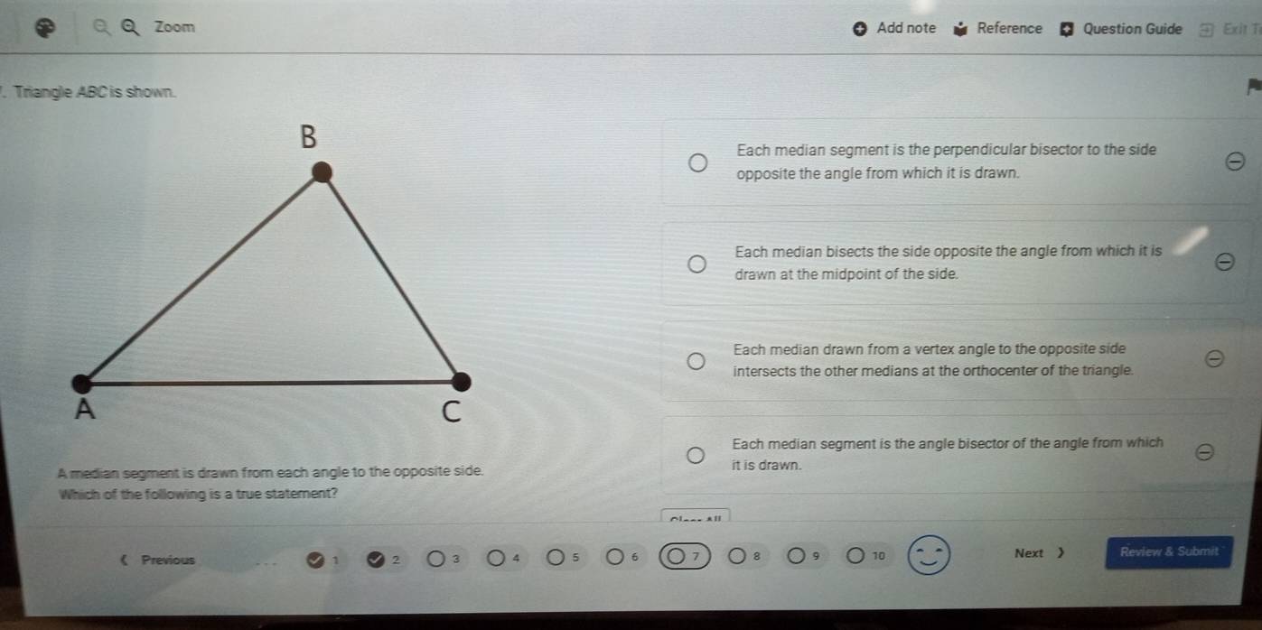 Zoom Add note Reference Question Guide Exit T
. Triangle ABC is shown.
Each median segment is the perpendicular bisector to the side
opposite the angle from which it is drawn.
Each median bisects the side opposite the angle from which it is
drawn at the midpoint of the side.
Each median drawn from a vertex angle to the opposite side
intersects the other medians at the orthocenter of the triangle.
Each median segment is the angle bisector of the angle from which
A median segment is drawn from each angle to the opposite side. it is drawn.
Which of the following is a true statement?
^[__- x|
《 Previous Next > Review & Submit
10