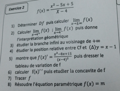 f(x)= (x^2-5x+5)/X-4 
1) Déterminer Df puis calculer limlimits _xto ± ∈fty f(x)
2) Calculer limlimits _xto 4^+f(x); limlimits _xto 4^-f(x) puis donne 
l'interprétation géométrique 
3) étudier la branche infini au voisinage de +∞ 
4) étudier la position relative entre Cf et (Δ) y=x-1
5) montre que f(x)'=frac x^2-8x+15(x-4)^2 puis dresser le 
tableau de variation de f
6) calculer f(x)' ' puis etudier la concavite de f
7) Tracer f
8) Résoudre l'équation paramétrique f(x)=m