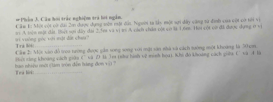 Phần 3. Câu hồi trắc nghiệm trả lời ngắn. 
Câu 1: Một cột cờ dài 2m được dựng trên mặt đất. Người ta lấy một sợi dây căng từ đính của cột cờ tới vị 
trí A trên mặt đất. Biết sợi dây dài 2,5m và vị trí A cách chân cột cờ là 1,6m. Hoi cột cờ đã được dựng ở vị 
trí vuông góc với mặt đất chưa? 
Trả lời: 
Cầu 2: Một xào đồ treo tường được gắn song song với mặt sản nhà và cách tường một khoảng là 30cm. 
Biết rằng khoảng cách giữa C và D là 3m (như hình vẽ minh họa). Khi đó khoảng cách giữa C và A là 
bao nhiêu mét (làm tròn đến hàng đơn vị) ? 
Trả lời:_