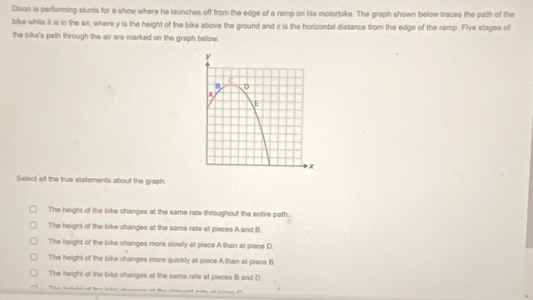 Dixon is performing stunts for a show where he launches off from the edge of a ramp on his motorbike. The graph shown below traces the path of the
bike while it is in the air, where y is the height of the bike above the ground and x is the horizontal distance from the edge of the ramp. Five stages of
the bike's path through the air are marked on the graph below.
Select all the true statsments about the graph.
The height of the bike changes at the same rate throughout the entire path.
The height of the bike changes at the same rate al pieces A and B.
The height of the bike changes more slowly at piece A than at piece D
The height of the bike changes more quickly at piece A than at piece B.
The height of the bike changes at the same rate at pieces B and D