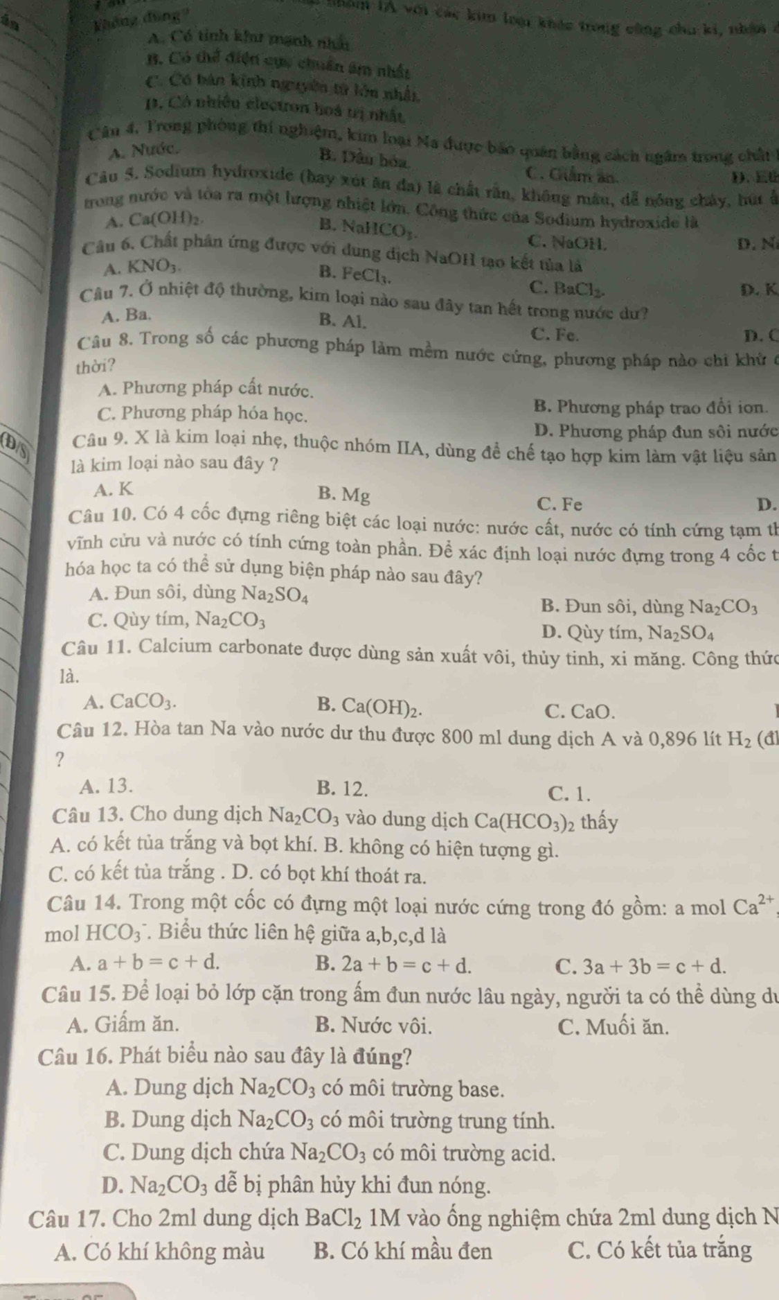 in  hông đũng 
T  o n l A với các kim lou khác trong công chu ki, nhâi
A. Có tinh kh mạnh nhà
B. Có thể điện cục chuẩn âm nhất
C. Có bản kinh nguyên tử lớn nhấi,. Có nhiều electron hoà trị nhất
Cân 4, Trong phòng thí nghiệm, kim loại Na được bão quán bằng cách ngâm trong chất
A. Nước.
B. Dầu hóa.
C. Giảm ản D、 E
Câu 5. Sodium hydroxide (bay xút ăn đa) là chất rần, không mâu, đễ nóng chây, bút ở
trong nước và tòa ra một lượng nhiệt lớn. Công thức của Sodium hydroxide là
A. Ca(OH)₂.
B. NaH CO_1.
C.NaOH, D. N
Câu 6. Chất phân ứng được với dung dịch NaOH tạo kết tủa là
A. KNO_3.
B. FeCl_3.
C. BaCl_2. D. K
Câu 7. Ở nhiệt độ thường, kim loại nào sau đây tan hết trong nước dư?
A. Ba.
B. Al.
C. Fe. D. C
Câu 8, Trong số các phương pháp làm mềm nước cứng, phương pháp nào chi khử ở
thời?
A. Phương pháp cất nước.
C. Phương pháp hóa học. B. Phương pháp trao đổi ion.
D. Phương pháp đun sôi nước
DS Câu 9. X là kim loại nhẹ, thuộc nhóm IIA, dùng để chế tạo hợp kim làm vật liệu sản
là kim loại nào sau đây ?
A. K
B. Mg C. Fe D.
Câu 10. Có 4 cốc đựng riêng biệt các loại nước: nước cất, nước có tính cứng tạm th
vĩnh cửu và nước có tính cứng toàn phần. Để xác định loại nước đựng trong 4 cốc t
hóa học ta có thể sử dụng biện pháp nào sau đây?
A. Đun sôi, dùng Na_2SO_4
C. Qùy tím, Na_2CO_3
B. Đun sôi, dùng Na_2CO_3
D. Qùy tím, Na_2SO_4
Câu 11. Calcium carbonate được dùng sản xuất vôi, thủy tinh, xi măng. Công thức
là.
A. CaCO_3. B. Ca(OH)_2.
C. CaO
Câu 12. Hòa tan Na vào nước dư thu được 800 ml dung dịch A và 0,896 lít H_2(d
?
A. 13. B. 12. C. 1.
Câu 13. Cho dung dịch Na_2CO_3 vào dung dịch Ca(HCO_3)_2 thấy
A. có kết tủa trắng và bọt khí. B. không có hiện tượng gì.
C. có kết tủa trắng . D. có bọt khí thoát ra.
Câu 14. Trong một cốc có đựng một loại nước cứng trong đó gồm: a mol Ca^(2+)
mol HCO_3^(- *. Biểu thức liên hệ giữa a,b,c,d là
A. a+b=c+d. B. 2a+b=c+d. C. 3a+3b=c+d.
Câu 15. Để loại bỏ lớp cặn trong ấm đun nước lâu ngày, người ta có thể dùng du
A. Giấm ăn. B. Nước vôi. C. Muối ăn.
Câu 16. Phát biểu nào sau đây là đúng?
A. Dung dịch Na_2)CO_3 có môi trường base.
B. Dung dịch Na_2CO_3 có môi trường trung tính.
C. Dung dịch chứa Na_2CO_3 có môi trường acid.
D. Na_2CO_3 dễ bị phân hủy khi đun nóng.
Câu 17. Cho 2ml dung dịch BaCl_2 1M vào ống nghiệm chứa 2ml dung dịch N
A. Có khí không màu B. Có khí mầu đen C. Có kết tủa trắng