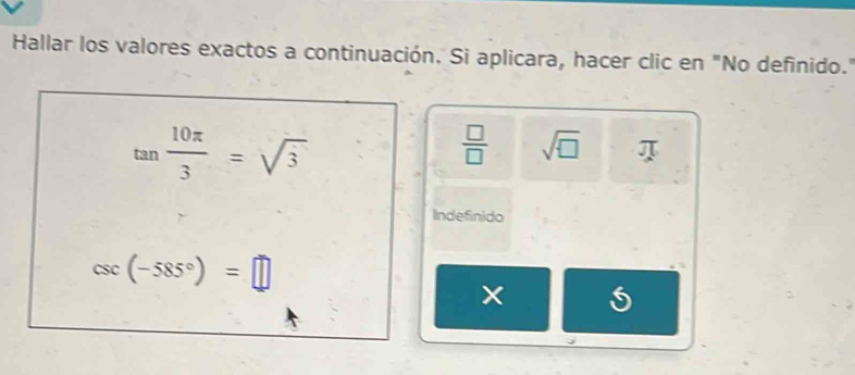 Hallar los valores exactos a continuación. Si aplicara, hacer clic en "No definido."
tan  10π /3 =sqrt(3)
 □ /□   sqrt(□ )
Indefinido
csc (-585°)=□