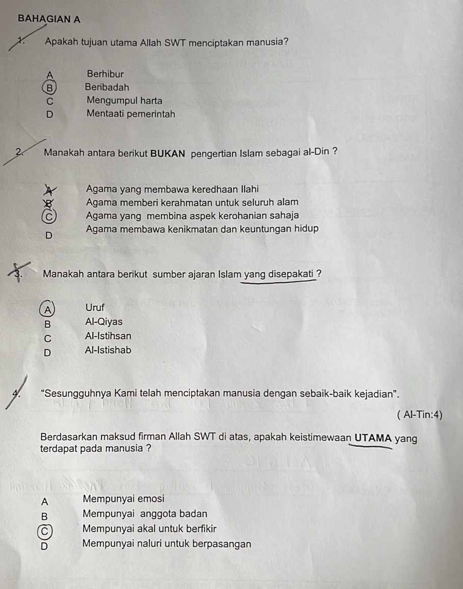 BAHAGIAN A
Apakah tujuan utama Allah SWT menciptakan manusia?
Berhibur
B Beribadah
C Mengumpul harta
D Mentaati pemerintah
27 Manakah antara berikut BUKAN pengertian Islam sebagai al-Din ?
Agama yang membawa keredhaan Ilahi
B Agama memberi kerahmatan untuk seluruh alam
C Agama yang membina aspek kerohanian sahaja
D Agama membawa kenikmatan dan keuntungan hidup
Manakah antara berikut sumber ajaran Islam yang disepakati_?
A Uruf
B Al-Qiyas
C Al-Istihsan
D Al-Istishab
“Sesungguhnya Kami telah menciptakan manusia dengan sebaik-baik kejadian”.
( Al-Tin:4)
Berdasarkan maksud firman Allah SWT di atas, apakah keistimewaan UTAMA yang
terdapat pada manusia ?
A Mempunyai emosi
B Mempunyai anggota badan
C Mempunyai akal untuk berfikir
D Mempunyai naluri untuk berpasangan