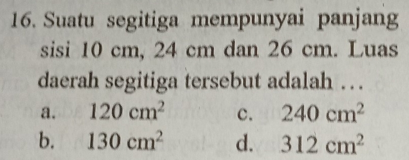 Suatu segitiga mempunyai panjang
sisi 10 cm, 24 cm dan 26 cm. Luas
daerah segitiga tersebut adalah ….
a. 120cm^2 c. 240cm^2
b. 130cm^2 d. 312cm^2