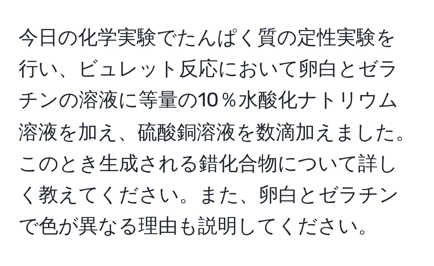 今日の化学実験でたんぱく質の定性実験を行い、ビュレット反応において卵白とゼラチンの溶液に等量の10％水酸化ナトリウム溶液を加え、硫酸銅溶液を数滴加えました。このとき生成される錯化合物について詳しく教えてください。また、卵白とゼラチンで色が異なる理由も説明してください。