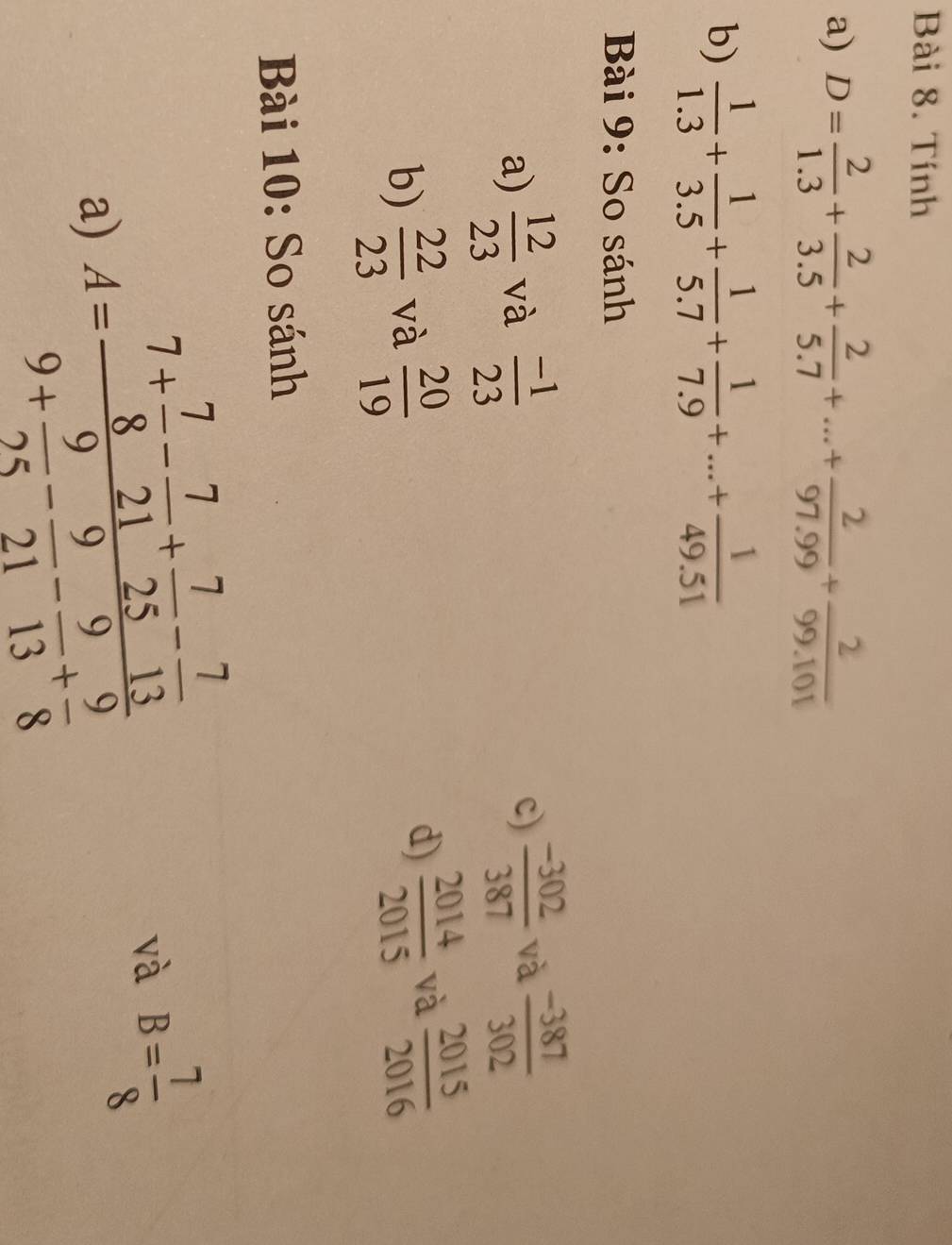 Tính 
a) D= 2/1.3 + 2/3.5 + 2/5.7 +...+ 2/97.99 + 2/99.101 
b)  1/1.3 + 1/3.5 + 1/5.7 + 1/7.9 +...+ 1/49.51 
Bài 9: So sánh 
a)  12/23  và  (-1)/23  c)  (-302)/387  và  (-387)/302 
b)  22/23  và  20/19 
d)  2014/2015  và  2015/2016 
Bài 10: So sánh 
a) A=frac 7+ 7/8 - 7/21 + 7/25 - 7/13 9+ 9/25 - 9/21 - 9/13 + 9/8 
và B= 7/8 