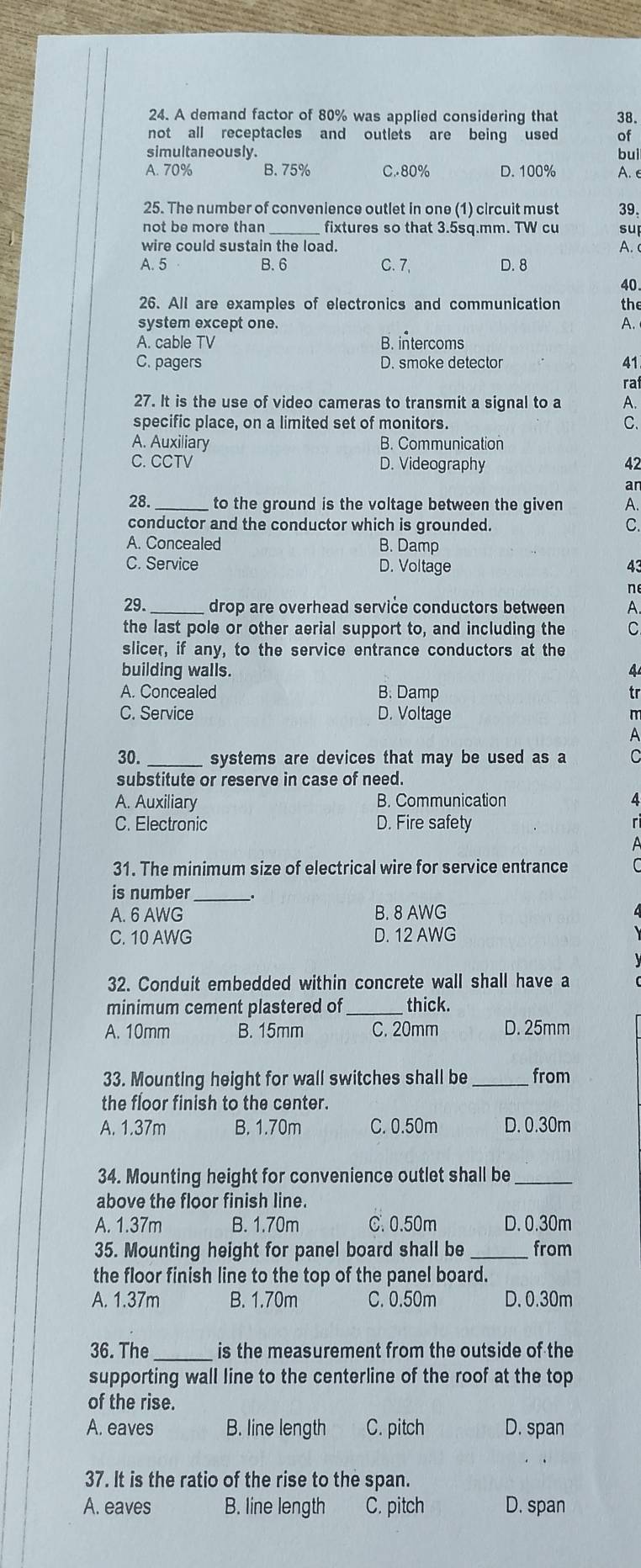 A demand factor of 80% was applied considering that 38.
not all receptacles and outlets are being used of
simultaneousiv. buì
A. 70% B. 75% C.80% D. 100% A. e
25. The number of convenience outlet in one (1) circuit must 39.
not be more than fixtures so that 3.5sq.mm. TW cu su
wire could sustain the load. A.
A. 5 B. 6 C. 7, D. 8
40
26. All are examples of electronics and communication the
system except one. A.
A. cable TV B. intercoms
C. pagers D. smoke detector 41
ra
27. It is the use of video cameras to transmit a signal to a A.
specific place, on a limited set of monitors. C.
A. Auxiliary B. Communication
C. CCTV D. Videography 42
an
28._ to the ground is the voltage between the given A.
conductor and the conductor which is grounded. C
A. Concealed B. Damp
C. Service D. Voltage 43
n
29._ drop are overhead service conductors between A.
the last pole or other aerial support to, and including the C
slicer, if any, to the service entrance conductors at the
building walls.
A. Concealed B. Damp
tr
C. Service D. Voltage
30. _systems are devices that may be used as a
substitute or reserve in case of need.
A. Auxiliary B. Communication
C. Electronic D. Fire safety
31. The minimum size of electrical wire for service entrance
is number __.
A. 6 AWG B. 8 AWG
C. 10 AWG D. 12 AWG
32. Conduit embedded within concrete wall shall have a
minimum cement plastered of _thick.
A. 10mm B. 15mm C. 20mm D. 25mm
33. Mounting height for wall switches shall be _from
the floor finish to the center.
A. 1.37m B. 1.70m C. 0.50m D. 0.30m
34. Mounting height for convenience outlet shall be_
above the floor finish line.
A. 1.37m B. 1.70m C. 0.50m D. 0.30m
35. Mounting height for panel board shall be _from
the floor finish line to the top of the panel board.
A. 1.37m B. 1.70m C. 0.50m D. 0.30m
36. The _is the measurement from the outside of the
supporting wall line to the centerline of the roof at the top
of the rise.
A. eaves B. line length C. pitch D. span
37. It is the ratio of the rise to the span.
A. eaves B. line length C. pitch D. span