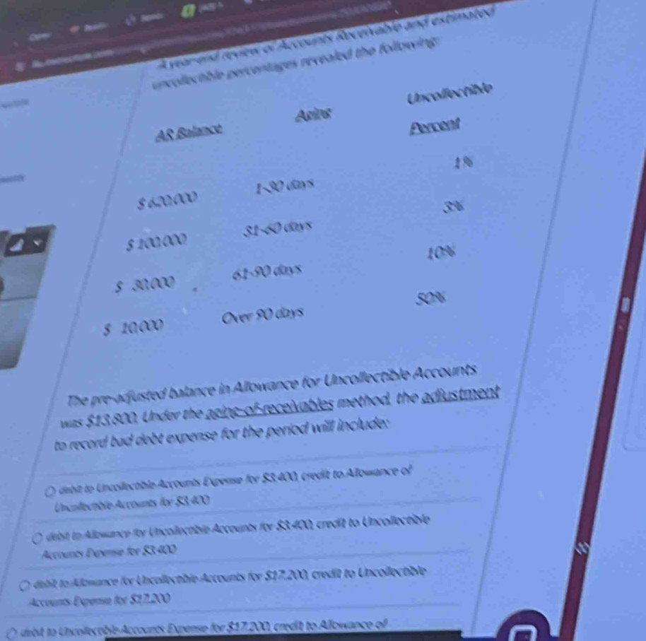 A year-and review of Accounts Receivable and extimated
R esmecton en 
uncollectble percentages revealed the following .
AR Balance Uncollectible
Asins
Asssant
$ 620:000 1-30 days 19
3
5 100.000 31-60 days
10%
S 30,000 61-90 days
50%
5 10.000 Over 90 days
The pre-adjusted balance in Allowance for Uncollectible Accounts
was $13,800. Under the aging-of-receivables method, the adiustment
to record bad debt expense for the period will include:
debit to Uncollectible Accounts Expense for $3.400, credit to Allowance of
Uncollectble Accounts for $3,400
debit to Allowance for Uncollecable Accounts for $3.400, credit to Uncollectible
Accounts Exenie for $3400
dabit to Alawance for Uncollectble Accounts for $17,200, credit to Uncollectble
Accounts Expensa for $17,200
a iebit o ncollecoble Accounts Expense for $17,200, credit to Allowance of