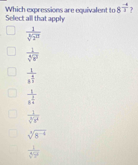 Which expressions are equivalent to 8^(frac -4)3 ?
Select all that apply
 1/sqrt[3](2^(12)) 
 1/sqrt[4](8^3) 
frac 18^(frac 4)3
frac 18^(frac 3)4
 1/sqrt[3](8^4) 
sqrt[3](8^(-4))
 1/sqrt[4](2^6) 