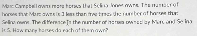 Marc Campbell owns more horses that Selina Jones owns. The number of 
horses that Marc owns is 3 less than five times the number of horses that 
Selina owns. The difference In the number of horses owned by Marc and Selina 
is 5. How many horses do each of them own?