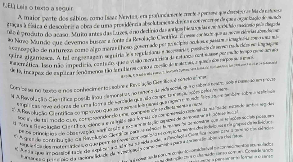 (UEL) Leia o texto a seguir.
A maior parte dos sábios, como Isaac Newton, era profundamente crente e pensava que descobrir as leis da natureza
graças à física é descobrir a obra de uma providência absolutamente divina e convencer-se de que a organização do mundo
não é produto do acaso. Muito antes das Luzes, é no declínio das antigas hierarquias e no turbilhão suscitado pela chegada
ao Novo Mundo que devemos buscar a fonte da Revolução Científica. É nesse contexto que as novas ciências abandonam
a concepção de natureza como algo maravilhoso, governado por princípios ocultos, e passam a imaginá-la como uma má-
quina gigantesca. A tal engrenagem seguiria leis reguladoras e necessárias, passíveis de serem traduzidas em linguagem
matemática. Isso não impediria, contudo, que a visão mecanicista da natureza continuasse por muito tempo como um ato
de fé, incapaz de explicar fenômenos tão familiares como a coesão de materiais, a queda dos corpos ou a maré.
JENSEN, P. O saber não é neutro. Le Monde Diplomotique Brosil, Ed. Instituto Polis, jun. 2010, ano 3, n. 35, p. 34. (adaptado)
Com base no texto e nos conhecimentos sobre a Revolução Científica, é correto afirmar:
a) A Revolução Cientifica possibilitou demonstrar, no terreno da vida social, que o saber é neutro, pois é baseado em provas
empíricas reveladoras de uma forma de verdade que não comporta manipulações pelos homens
b) A Revolução Científica comprovou que as mesmas leis gerais que regem o mundo físico atuam também sobre a realidade
social, de tal modo que, compreendendo uma, compreende-se diretamente a outra.
c) Para a Revolução Científica, ciência e religião são formas de compreensão racional da realidade, estando ambas regidas
pelos princípios de observação, verificação e experimentação capazes de demonstrar a hipótese inicial
d) A grande contribuição da Revolução Científica para as ciências humanas foi demonstrar que as relações sociais possuem
regularidades maternáticas, o que permite prever com exatidão os comportamentos dos indivíduos e de grupos de indivíduos
e) Ainda que impossibilitada de explicar a dinâmica da vida social, a Revolução Científica trouxe para o terreno das ciências
humanas o princípio da racionalidade da investigação como caminho para a apreensão objetiva dos fatos
gia é constituída por um conjunto considerável de conhecimentos acumulados
na distinção com o chamado senso comum. Considerando
ira entre o pensamento formal e o senso