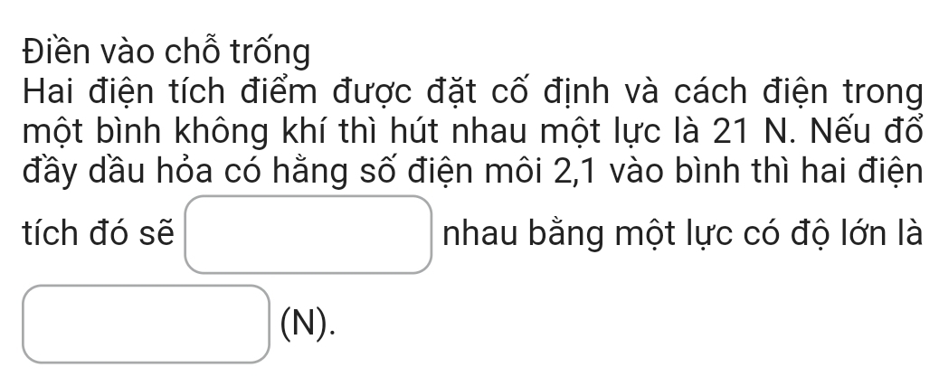 Điền vào chỗ trống 
Hai điện tích điểm được đặt cố định và cách điện trong 
một bình không khí thì hút nhau một lực là 21 N. Nếu đổ 
đầy dầu hỏa có hằng số điện môi 2, 1 vào bình thì hai điện 
tích đó sẽ □ nhau bằng một lực có độ lớn là
□ (N).