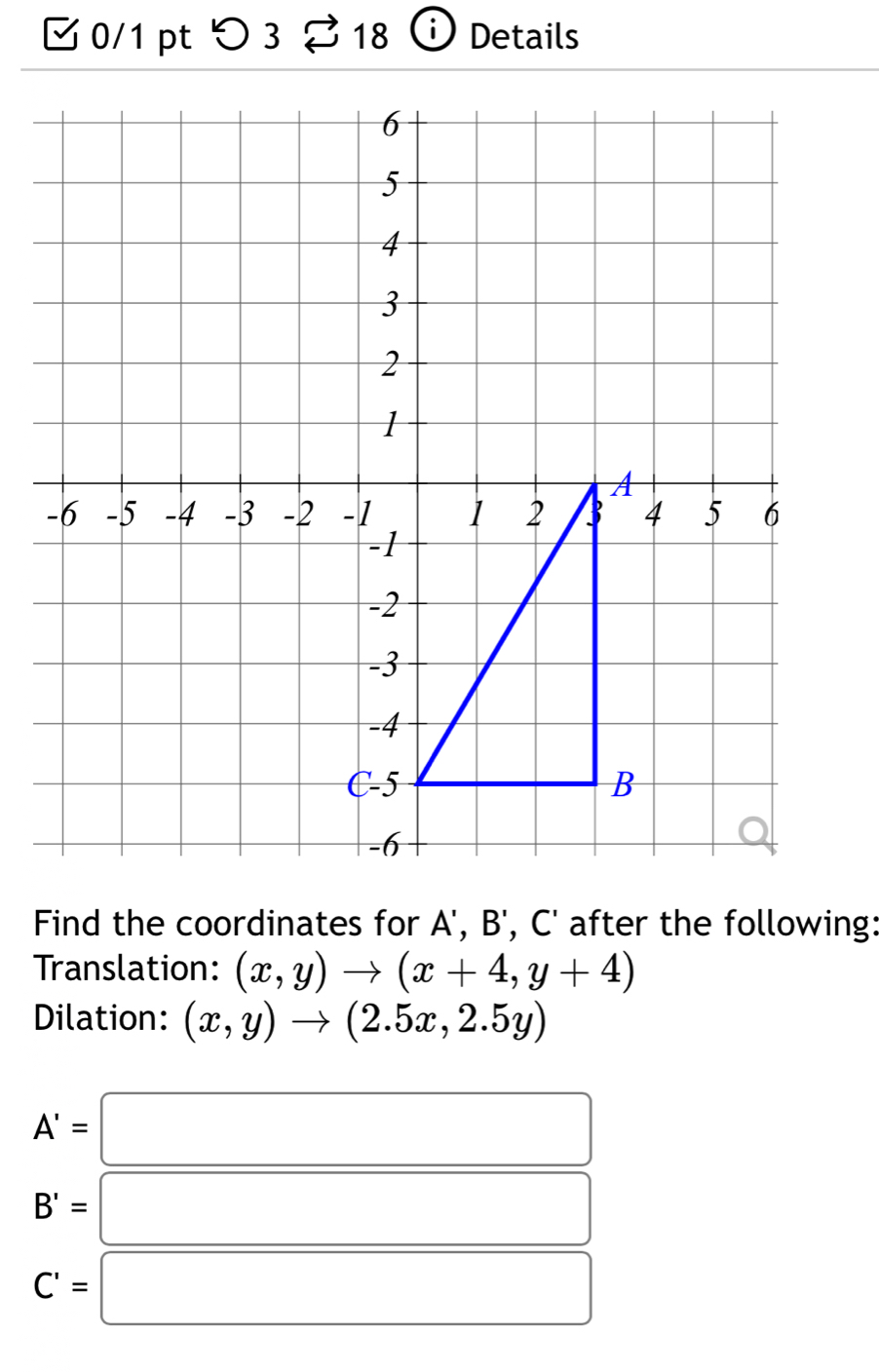 つ 3 % 18 ⓘ Details
Find the coordinates for A', B', C' after the following:
Translation: (x,y)to (x+4,y+4)
Dilation: (x,y)to (2.5x,2.5y)
A'=□
B'=□
C'=□