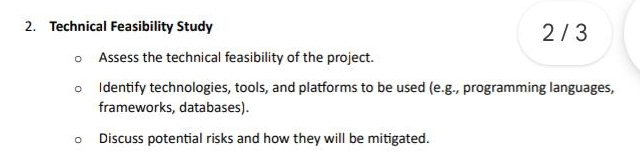 Technical Feasibility Study 2 / 3 
Assess the technical feasibility of the project. 
Identify technologies, tools, and platforms to be used (e.g., programming languages, 
frameworks, databases). 
Discuss potential risks and how they will be mitigated.