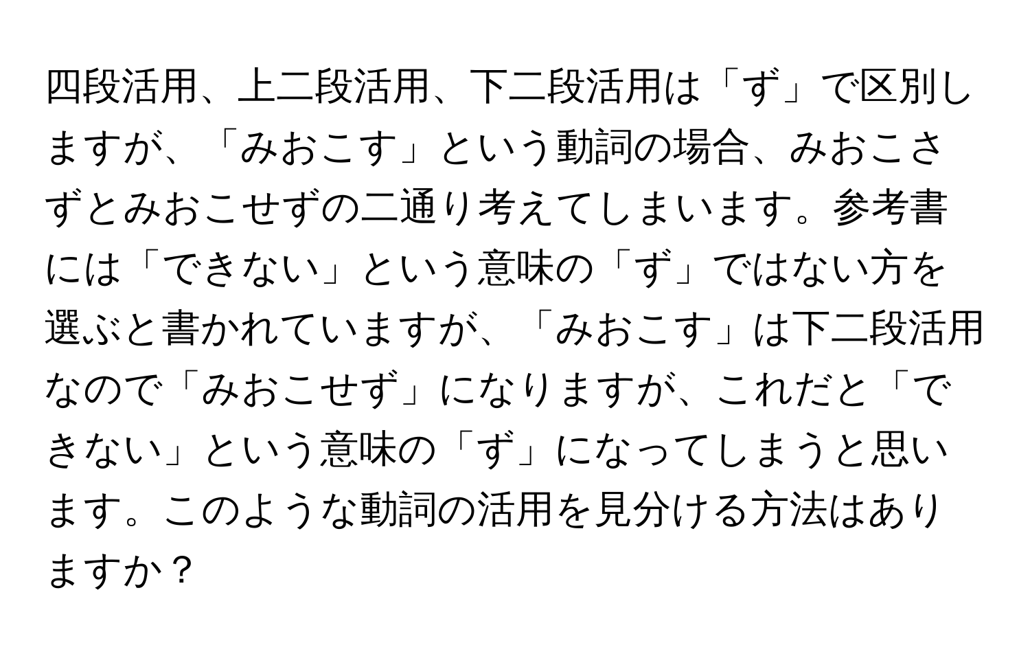 四段活用、上二段活用、下二段活用は「ず」で区別しますが、「みおこす」という動詞の場合、みおこさずとみおこせずの二通り考えてしまいます。参考書には「できない」という意味の「ず」ではない方を選ぶと書かれていますが、「みおこす」は下二段活用なので「みおこせず」になりますが、これだと「できない」という意味の「ず」になってしまうと思います。このような動詞の活用を見分ける方法はありますか？