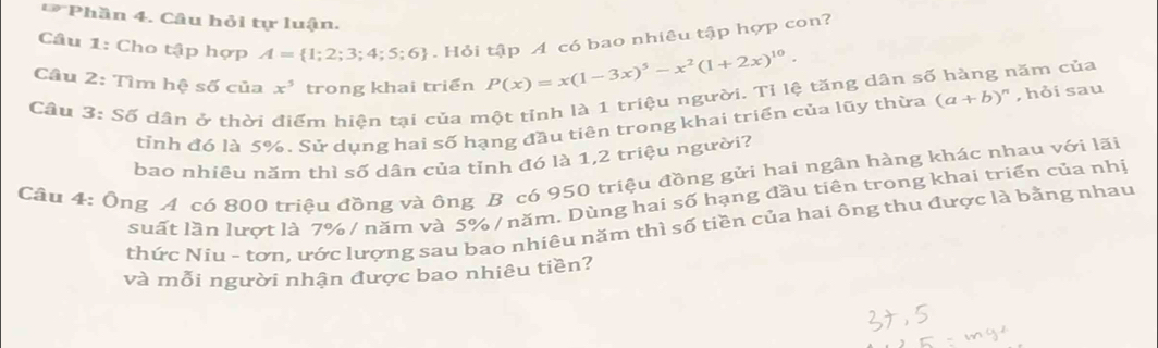 Phần 4. Câu hỏi tự luận. 
Câu 1: Cho tập hợp A= 1;2;3;4;5;6. Hỏi tập A có bao nhiêu tập hợp con? 
Câu 2: Tìm hệ số của x^5 trong khai triển P(x)=x(1-3x)^5-x^2(1+2x)^10. 
Câu 3: Số dân ở thời điểm hiện tại của một tỉnh là 1 triệu người. Tỉ lệ tăng dân số hàng năm của (a+b)^n , hỏi sau 
tỉnh đó là 5%. Sử dụng hai số hạng đầu tiên trong khai triển của lũy thừa 
bao nhiêu năm thì số dân của tỉnh đó là 1,2 triệu người? 
Câu 4: Ông A có 800 triệu đồng và ông B có 950 triệu đồng gửi hai ngân hàng khác nhau với lãi 
suất lần lượt là 7% / năm và 5% / năm. Dùng hai số hạng đầu tiên trong khai triển của nhị 
thức Niu - tơn, ước lượng sau bao nhiêu năm thì số tiền của hai ông thu được là bằng nhau 
và mỗi người nhận được bao nhiêu tiền?