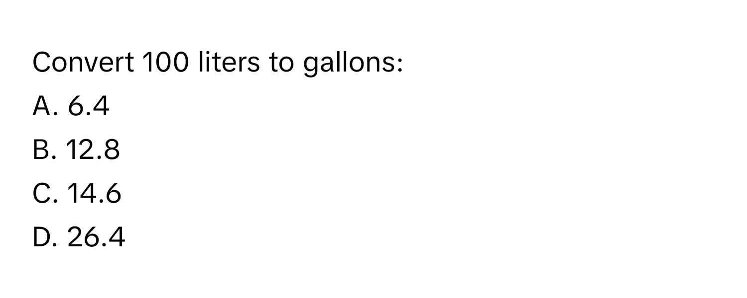 Convert 100 liters to gallons:
A. 6.4
B. 12.8
C. 14.6
D. 26.4