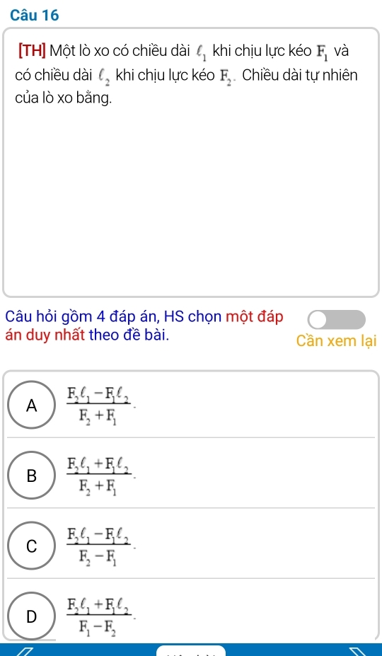 [TH] Một lò xo có chiều dài ell _1 khi chịu lực kéo F_1 và
có chiều dài ell _2 khi chịu lực kéo F_2 Chiều dài tự nhiên
của lò xo bằng.
Câu hỏi gồm 4 đáp án, HS chọn một đáp
án duy nhất theo đề bài. Cần xem lại
A frac F_2ell _1-F_1ell _2F_2+F_1.
B frac F_2ell _1+F_1ell _2F_2+F_1.
C frac F_2ell _1-F_1ell _2F_2-F_1.
D frac F_2ell _1+F_1ell _2F_1-F_2.