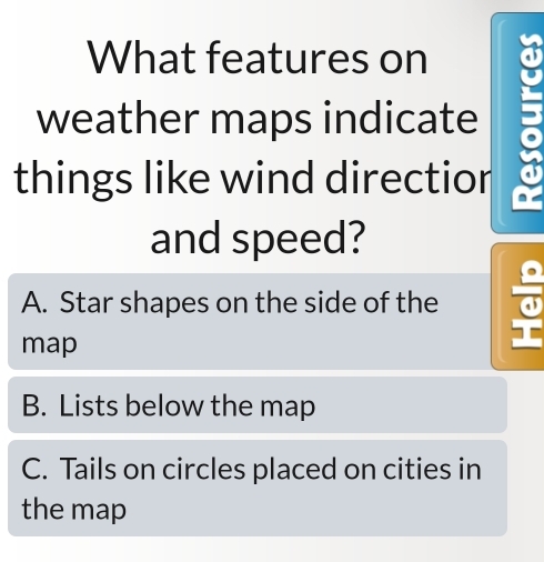 What features on
weather maps indicate
things like wind directior
and speed?
A. Star shapes on the side of the
map
B. Lists below the map
C. Tails on circles placed on cities in
the map