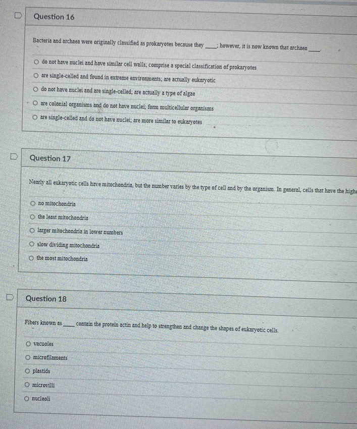 Bacteria and archaea were originally classified as prokaryotes because they _; however, it is now known that archaea
_
do not have nuclei and have similar cell walls; comprise a special classification of prokaryotes
are single-celled and found in extreme environments; are actually eukaryotic
do not have nuclei and are single-celled; are actually a type of algae
are colonial organisms and do not have nuclei; form multicellular organisms
are single-celled and do not have nuclei; are more similar to eukaryotes
Question 17
Nearly all eukaryotic cells have mitochondria, but the number varies by the type of cell and by the organism. In general, cells that have the high
no mitochondria
the least mitochondria
larger mitochondria in lower numbers
slow dividing mitochondria
the most mitochondria
Question 18
Fibers known as_ contain the protein actin and help to strengthen and change the shapes of eukaryotic cells
vacuoles
microfilaments
plastids
microvilli
nucleoli