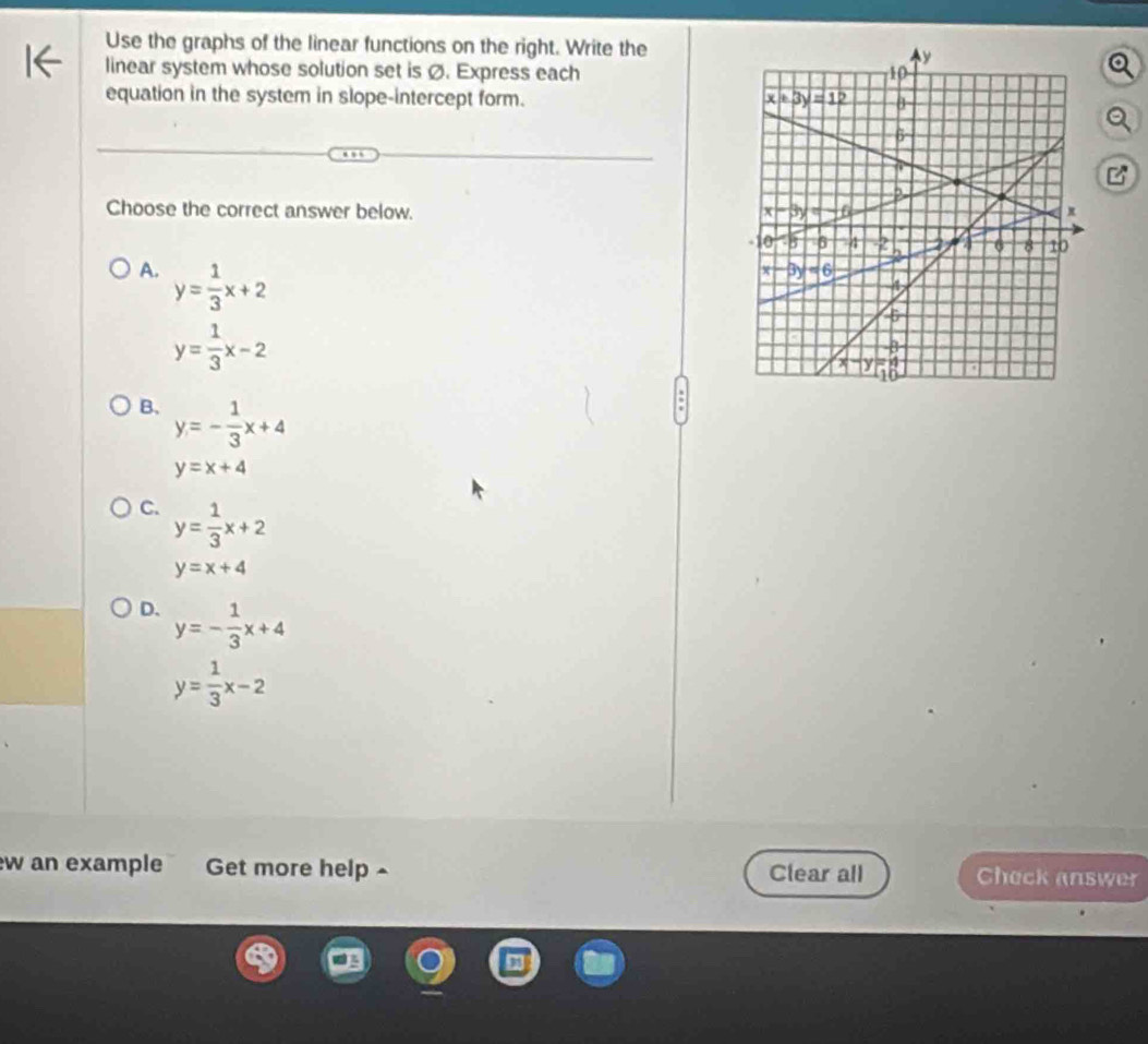 Use the graphs of the linear functions on the right. Write the
linear system whose solution set is Ø. Express each
equation in the system in slope-intercept form. 
Choose the correct answer below.
A. y= 1/3 x+2
y= 1/3 x-2
B. y=- 1/3 x+4
y=x+4
C. y= 1/3 x+2
y=x+4
D. y=- 1/3 x+4
y= 1/3 x-2
w an example Get more help^ Clear all Check answer