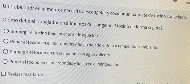 Stat
Un trabajador en alimentos necesita descongelar y cocinar un paquete de tocino congelado.
¿Cómo debe el trabajador en alimentos descongelar el tocino de forma segura?
Sumergir el tocino bajo un chorro de agua fría
Poner el tocino en el microondas y luego dejarlo enfriar a temperatura ambiente.
Sumergir el tocino en un recipiente con agua caliente
Poner el tocino en el microondas y luego en el refrigerador.
Revisar más tarde