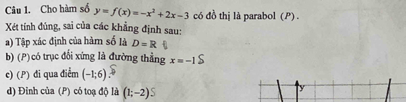 Cho hàm số y=f(x)=-x^2+2x-3 có đồ thị là parabol (P) . 
Xét tính đúng, sai của các khẳng định sau: 
a) Tập xác định của hàm số là D=R
b) (P) có trục đổi xứng là đường thẳng x=-1
c) (P) đi qua điểm (-1;6)
d) Đinh của (P) có toạ độ là (1;-2)S
y