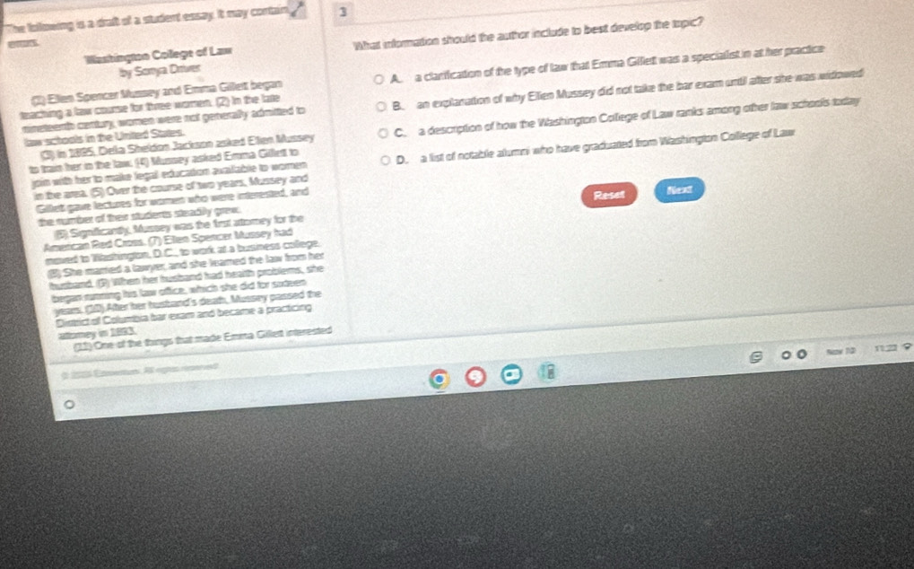 The following is a draft of a student essay. It may cortain 3
Wastingtoo College of Law What information should the author include to best develop the topic?
by Sonya Drwver
(1) Ellen Spencer Mussey and Emma Gillei began A. a clarification of the type of law that Emma Gifflett was a speciallist in at her practice
msteenip centory, women were not geverafy admitted to B. an explaration of why Elien Mussey did not take the bar exam until after she was widowed
teaching a law course for three wormen. (2) In the late
3) in 1895, Dela Sheldon Jackson asked Elien Mussey C. a description of how the Washington Colliege of Law ranks among other law schools today
law schools in the United States.
join with her to make legal educadon availtable to wormen D. a list of notable alumni who have graduated from Washington College of Law
to train her in the law. (4) Mussey asked Emma Gillet to
in the area. (5) Over the course of two years, Mussey and
Gilfet gave lectures for women who were interented, and Reset Next
the number of their students steadiy grew.
5) Significantly. Mussey was the frst attomey for the
American Red Cross. (7) Ellen Spencer Mussey had
maved to Washington, D.C. to work at a business college.
B) She marked a lawyer, and she learned the law from her
husband. (3) When her husband had health problems, she
began rumming his law office, which she did for soteen
yeari. (10).After her husband's deah, Mussey passed the
District of Columbia bar exam and became a practicing
attsmey in 1893.
(11) One of the things that made Emma Gillet interested
E 2006 Enmenuns, A ogtes rneresd
a