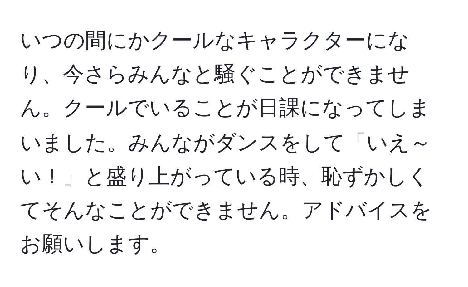 いつの間にかクールなキャラクターになり、今さらみんなと騒ぐことができません。クールでいることが日課になってしまいました。みんながダンスをして「いえ～い！」と盛り上がっている時、恥ずかしくてそんなことができません。アドバイスをお願いします。