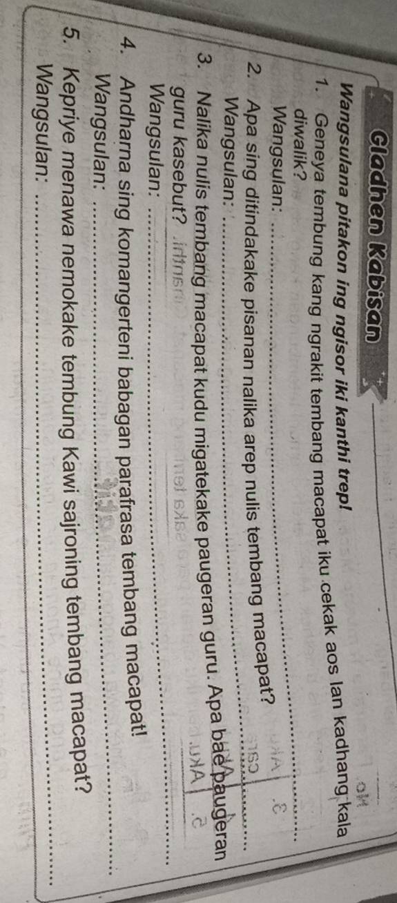 Gladhen Kabisan 
Wangsulana pitakon ing ngisor iki kanthi trep! 
1. Geneya tembung kang ngrakit tembang macapat iku cekak aos lan kadhang kala 
diwalik? 
_ 
Wangsulan: _ε 
2. Apa sing ditindakake pisanan nalika arep nulis tembang macapat? 
Wangsulan: 
_ 
3. Nalika nulis tembang macapat kudu migatekake paugeran guru. Apa bae paugeran 
_ 
_ 
guru kasebut? .idtas 
Wangsulan:_ 
4. Andharna sing komangerteni babagan parafrasa tembang macapat! 
Wangsulan: 
_ 
5. Kepriye menawa nemokake tembung Kawi sajroning tembang macapat? 
Wangsulan: 
_