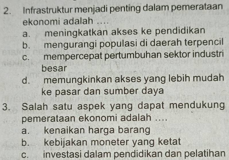 Infrastruktur menjadi penting dalam pemerataan
ekonomi adalah ....
a. meningkatkan akses ke pendidikan
b. mengurangi populasi di daerah terpencil
c. mempercepat pertumbuhan sektor industri
besar
d. memungkinkan akses yang lebih mudah
ke pasar dan sumber daya
3. Salah satu aspek yang dapat mendukung
pemerataan ekonomi adalah ....
a. kenaikan harga barang
b. kebijakan moneter yang ketat
c. investasi dalam pendidikan dan pelatihan