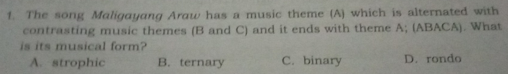 The song Maligayang Araw has a music theme (A) which is alternated with
contrasting music themes (B and C) and it ends with theme A; (ABACA). What
is its musical form?
A. strophic B. ternary C. binary D. rondo