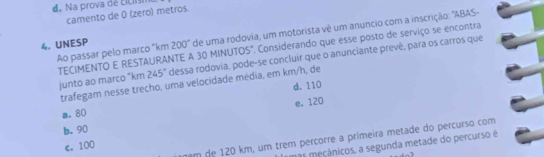 d. Na prova de ciclism
camento de 0 (zero) metros.
Ao passar pelo marco "km 200" de uma rodovia, um motorista vê um anuncio com a inscrição: "ABAS-
4. UNESP
TECIMENTO E RESTAURANTE A 30 MINUTOS". Considerando que esse posto de serviço se encontra
junto ao marco “ km 245° dessa rodovia, pode-se concluir que o anunciante prevê, para os carros que
trafegam nesse trecho, uma velocidade média, em km/h, de
d. 110
e. 120
a. 80
b. 90
m de 120 km, um trêm percorre a primeira metade do percurso com
mas meçânicos, a segunda metade do percurso é
c. 100