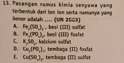 Pasangan rumus kimia senyawa yang
terbentuk dari ion ion serta namanya yang
benør adalah .... (UN 2003)
A. Fe_2(SO_4)_3 , besi (III) sulfat
B. Fe_3(PO_4)_2 , besi (III) fosfat
C. K_2SO_4 , kalsium sulfat
D. Cu_2(PO_4) , tembaga (II) fosfat
E. Cu(SO_4)_2, tembaga (II) sulfat