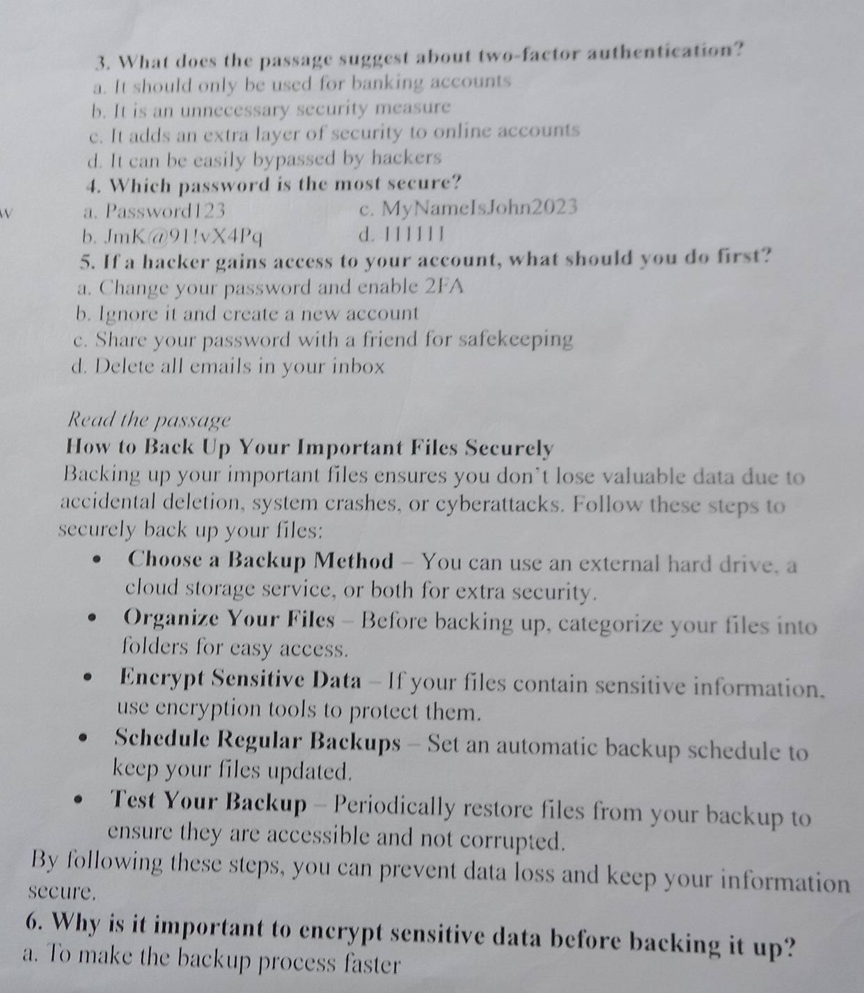 What does the passage suggest about two-factor authentication?
a. It should only be used for banking accounts
b. It is an unnecessary security measure
c. It adds an extra layer of security to online accounts
d. It can be easily bypassed by hackers
4. Which password is the most secure?
W a. Password123 c. MyNameIsJohn2023
b. JmK@91!vX4Pq d. 11111 1
5. If a hacker gains access to your account, what should you do first?
a. Change your password and enable 2FA
b. Ignore it and create a new account
c. Share your password with a friend for safekeeping
d. Delete all emails in your inbox
Read the passage
How to Back Up Your Important Files Securely
Backing up your important files ensures you don’t lose valuable data due to
accidental deletion, system crashes, or cyberattacks. Follow these steps to
securely back up your files:
Choose a Backup Method - You can use an external hard drive, a
cloud storage service, or both for extra security.
Organize Your Files - Before backing up, categorize your files into
folders for easy access.
Encrypt Sensitive Data - If your files contain sensitive information.
use encryption tools to protect them.
Schedule Regular Backups - Set an automatic backup schedule to
keep your files updated.
Test Your Backup - Periodically restore files from your backup to
ensure they are accessible and not corrupted.
By following these steps, you can prevent data loss and keep your information
secure.
6. Why is it important to encrypt sensitive data before backing it up?
a. To make the backup process faster