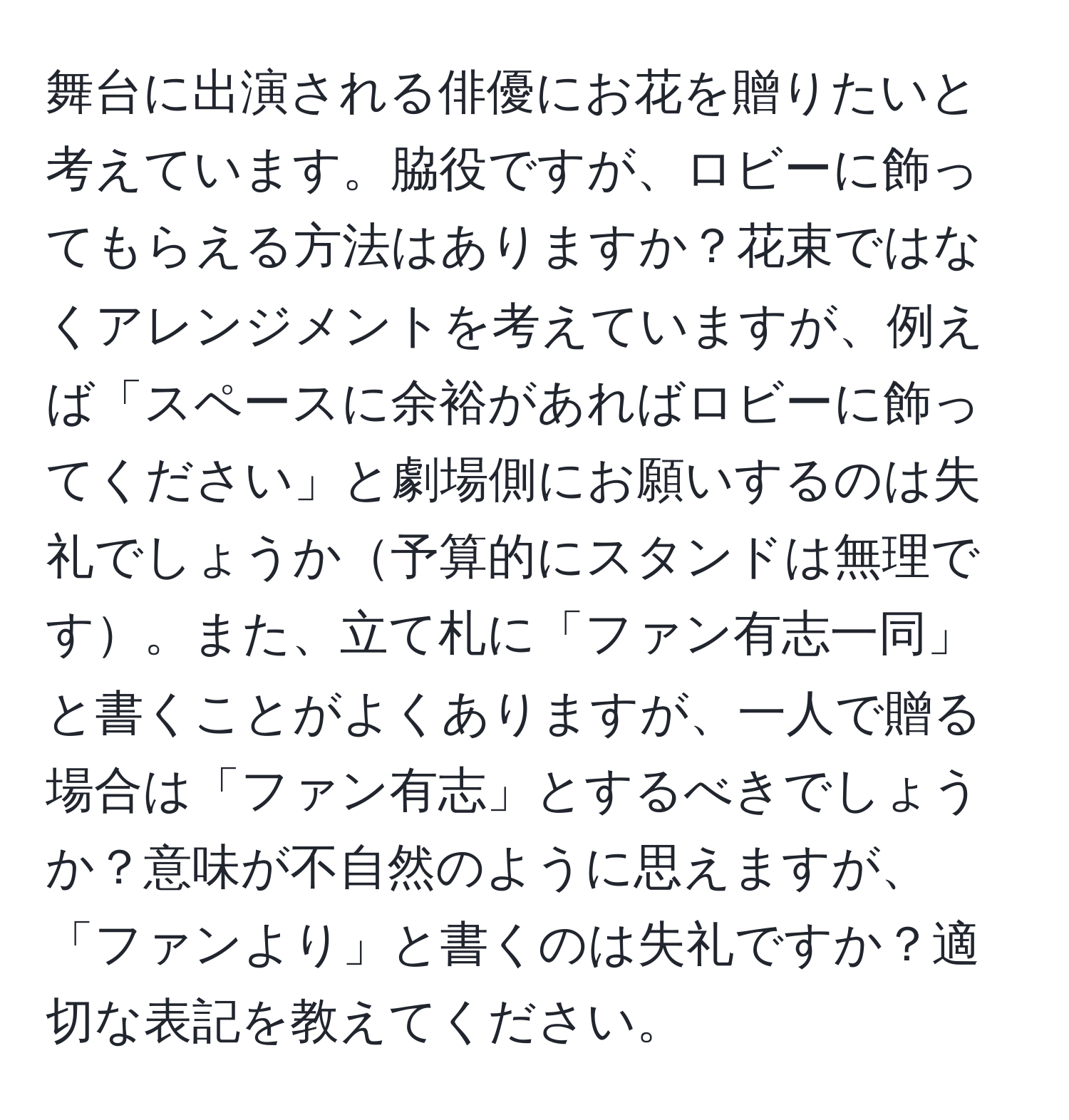 舞台に出演される俳優にお花を贈りたいと考えています。脇役ですが、ロビーに飾ってもらえる方法はありますか？花束ではなくアレンジメントを考えていますが、例えば「スペースに余裕があればロビーに飾ってください」と劇場側にお願いするのは失礼でしょうか予算的にスタンドは無理です。また、立て札に「ファン有志一同」と書くことがよくありますが、一人で贈る場合は「ファン有志」とするべきでしょうか？意味が不自然のように思えますが、「ファンより」と書くのは失礼ですか？適切な表記を教えてください。