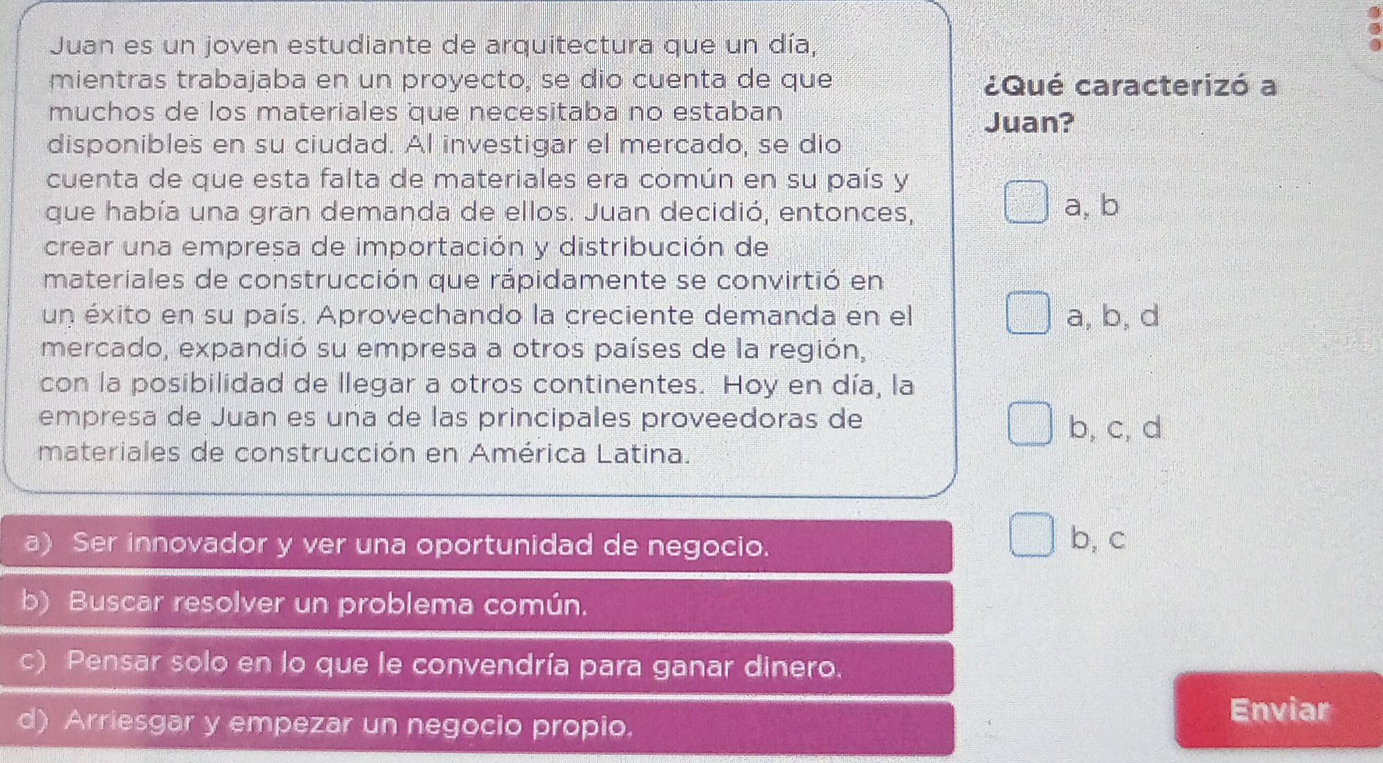 Juan es un joven estudiante de arquitectura que un día,
mientras trabajaba en un proyecto, se dio cuenta de que ¿Qué caracterizó a
muchos de los materiales que necesitaba no estaban
Juan?
disponibles en su ciudad. Al investigar el mercado, se dio
cuenta de que esta falta de materiales era común en su país y
que había una gran demanda de ellos. Juan decidió, entonces, a, b
crear una empresa de importación y distribución de
materiales de construcción que rápidamente se convirtió en
un éxito en su país. Aprovechando la creciente demanda en el a, b, d
mercado, expandió su empresa a otros países de la región,
con la posibilidad de llegar a otros continentes. Hoy en día, la
empresa de Juan es una de las principales proveedoras de
b, c, d
materiales de construcción en América Latina.
a) Ser innovador y ver una oportunidad de negocio. b, c
b) Buscar resolver un problema común.
c) Pensar solo en lo que le convendría para ganar dinero.
d) Arriesgar y empezar un negocio propio.
Enviar