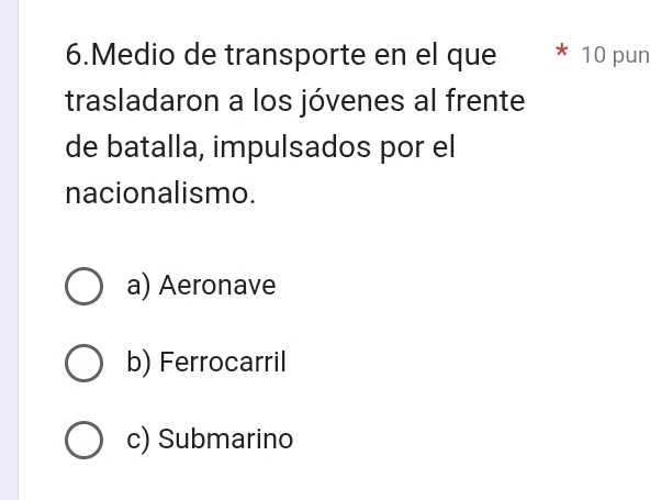 Medio de transporte en el que 10 pun
trasladaron a los jóvenes al frente
de batalla, impulsados por el
nacionalismo.
a) Aeronave
b) Ferrocarril
c) Submarino