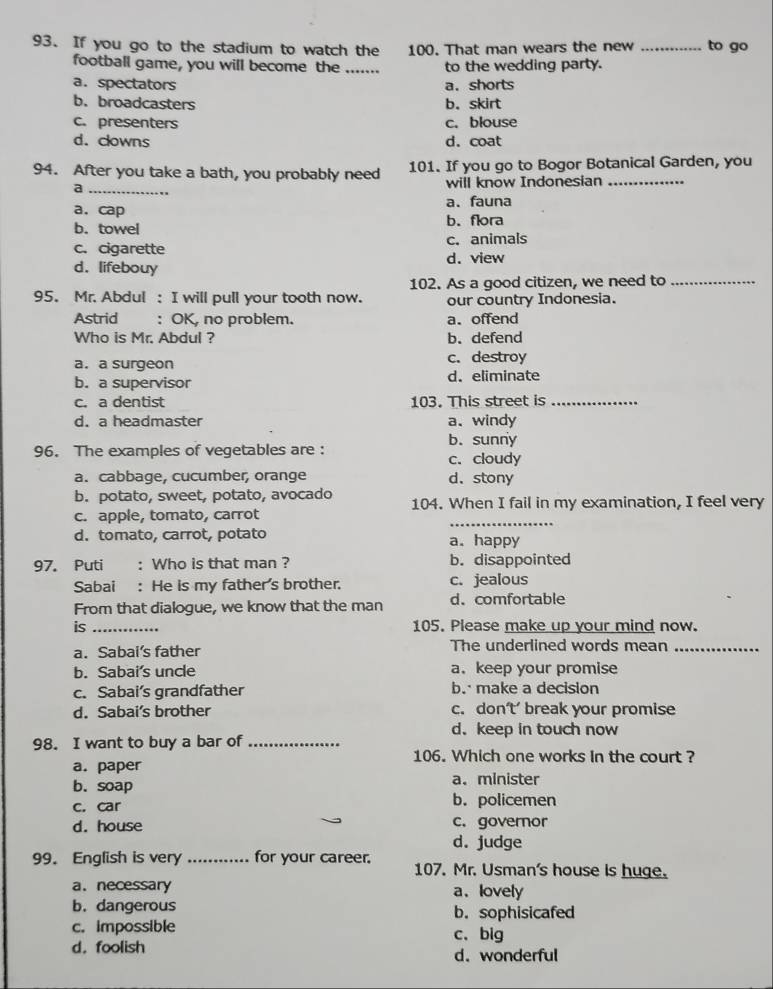 If you go to the stadium to watch the 100. That man wears the new _to go
football game, you will become the _to the wedding party.
a.spectators a. shorts
b. broadcasters b. skirt
c. presenters c. blouse
d. clowns d. coat
94. After you take a bath, you probably need 101. If you go to Bogor Botanical Garden, you
a_ will know Indonesian_
a. cap a. fauna
b. towel b. flora
c. cigarette c. animals
d. lifebouy d. view
102. As a good citizen, we need to_
95. Mr. Abdul : I will pull your tooth now. our country Indonesia.
Astrid : OK, no problem. a.offend
Who is Mr. Abdul ? b. defend
a. a surgeon c. destroy
b. a supervisor d. eliminate
c. a dentist 103. This street is_
d. a headmaster a.windy
b. sunny
96. The examples of vegetables are : c. cloudy
a. cabbage, cucumber, orange d. stony
b. potato, sweet, potato, avocado
_
c. apple, tomato, carrot 104. When I fail in my examination, I feel very
d. tomato, carrot, potato a. happy
97. Puti : Who is that man ? b. disappointed
Sabai : He is my father's brother. c. jealous
From that dialogue, we know that the man d. comfortable
is_ 105. Please make up your mind now.
a. Sabai's father The underlined words mean_
b. Sabai's uncle a. keep your promise
c. Sabai’s grandfather b. make a decision
d. Sabai’s brother c. don’t’ break your promise
d. keep in touch now
98. I want to buy a bar of_
106. Which one works in the court ?
a. paper
b. soap a. minister
c. car
b. policemen
d. house c. governor
d. judge
99. English is very _for your career. 107. Mr. Usman's house is huge.
a. necessary a. lovely
b. dangerous b. sophisicafed
c. impossible c、big
d.foolish d. wonderful