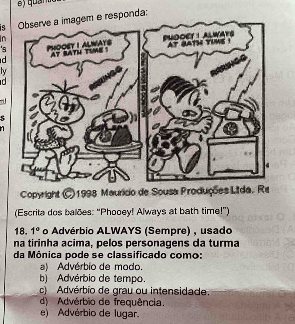 isObserve a imagem e responda:
n
's
d
ly
d
ml
s
Copyright © 1998 Mauricio de Sousa Produções Ltda. Re
(Escrita dos balões: “Phooey! Always at bath time!”)
18. 1° o Advérbio ALWAYS (Sempre) , usado
na tirinha acima, pelos personagens da turma
da Mônica pode se classificado como:
a) Advérbio de modo.
b) Advérbio de tempo.
c) Advérbio de grau ou intensidade.
d) Advérbio de frequência.
e) Advérbio de lugar.