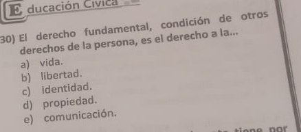 ducación Cívica 
30) El derecho fundamental, condición de otros
derechos de la persona, es el derecho a la...
a) vida.
b) libertad.
c) identidad.
d) propiedad.
e) comunicación.