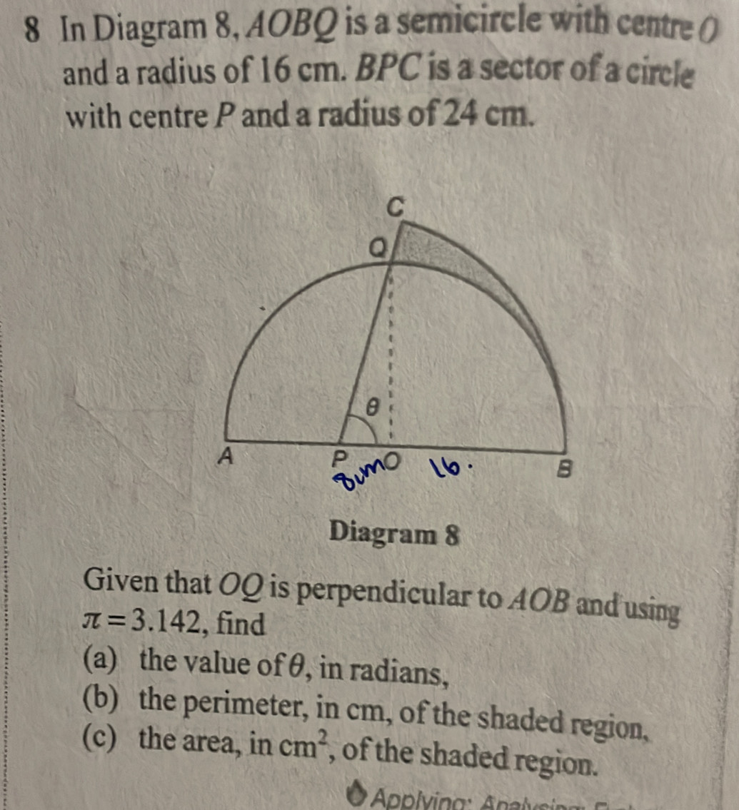 In Diagram 8, AOBQ is a semicircle with centre () 
and a radius of 16 cm. BPC is a sector of a circle 
with centre P and a radius of 24 cm. 
Diagram 8 
Given that OQ is perpendicular to AOB and using
π =3.142 , find 
(a) the value of θ, in radians, 
(b) the perimeter, in cm, of the shaded region, 
(c) the area, in cm^2 , of the shaded region. 
Applying: Apalysin