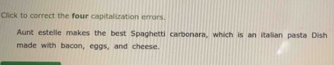 Click to correct the four capitalization errors. 
Aunt estelle makes the best Spaghetti carbonara, which is an italian pasta Dish 
made with bacon, eggs, and cheese.