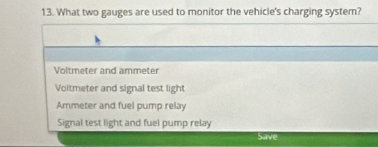 What two gauges are used to monitor the vehicle's charging system?
Voltmeter and ammeter
Voltmeter and signal test light
Ammeter and fuel pump relay
Signal test light and fuel pump relay
Save