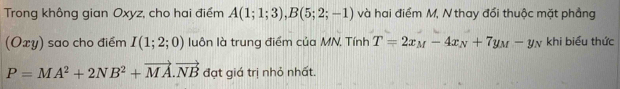 Trong không gian Oxyz, cho hai điểm A(1;1;3), B(5;2;-1) và hai điểm M, N thay đối thuộc mặt phẳng 
(Oxy) sao cho điểm I(1;2;0) luôn là trung điểm của MN, Tính T=2x_M-4x_N+7y_M-y_N khi biểu thức
P=MA^2+2NB^2+vector MA.vector NB đạt giá trị nhỏ nhất.