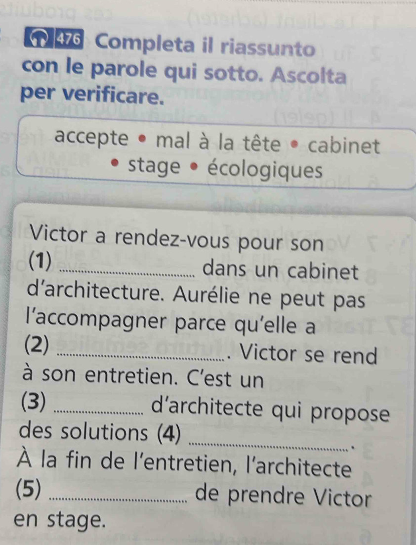 476 Completa il riassunto 
con le parole qui sotto. Ascolta 
per verificare. 
accepte • mal à la tête • cabinet 
stage • écologiques 
Victor a rendez-vous pour son 
(1) _dans un cabinet 
d'architecture. Aurélie ne peut pas 
l'accompagner parce qu'elle a 
(2) _. Victor se rend 
à son entretien. C'est un 
(3)_ 
d'architecte qui propose 
des solutions (4) 
_ 
` 
À la fin de l'entretien, l'architecte 
(5) _de prendre Victor 
en stage.