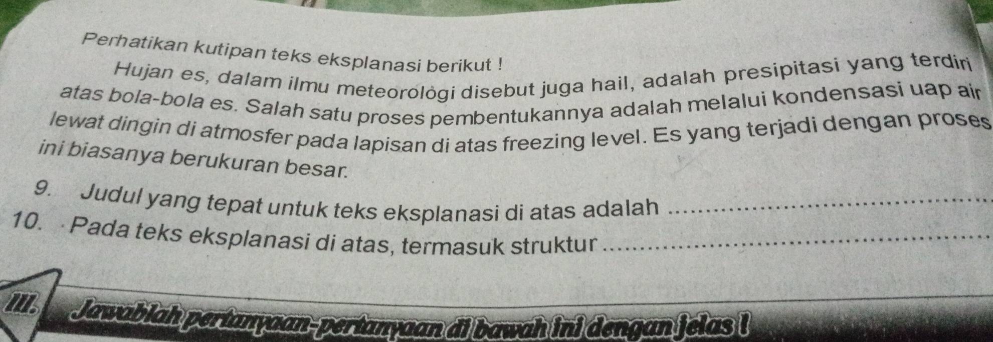 Perhatikan kutipan teks eksplanasi berikut ! 
Hujan es, dalam ilmu meteorològi disebut juga hail, adalah presipitasi yang terdiri 
atas bola-bola es. Salah satu proses pembentukannya adalah melalui kondensasi uap air 
lewat dingin di atmosfer pada lapisan di atas freezing level. Es yang terjadi dengan proses 
ini biasanya berukuran besar. 
9. Judul yang tepat untuk teks eksplanasi di atas adalah_ 
10. Pada teks eksplanasi di atas, termasuk struktur_ 
Jawablah pertanyaan-pertanyaan di bawah ini dengan jelas !