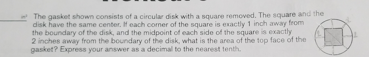 in^2 The gasket shown consists of a circular disk with a square removed. The square and the 
disk have the same center. If each corner of the square is exactly 1 inch away from 
the boundary of the disk, and the midpoint of each side of the square is exactly
2 inches away from the boundary of the disk, what is the area of the top face of the 
gasket? Express your answer as a decimal to the nearest tenth.