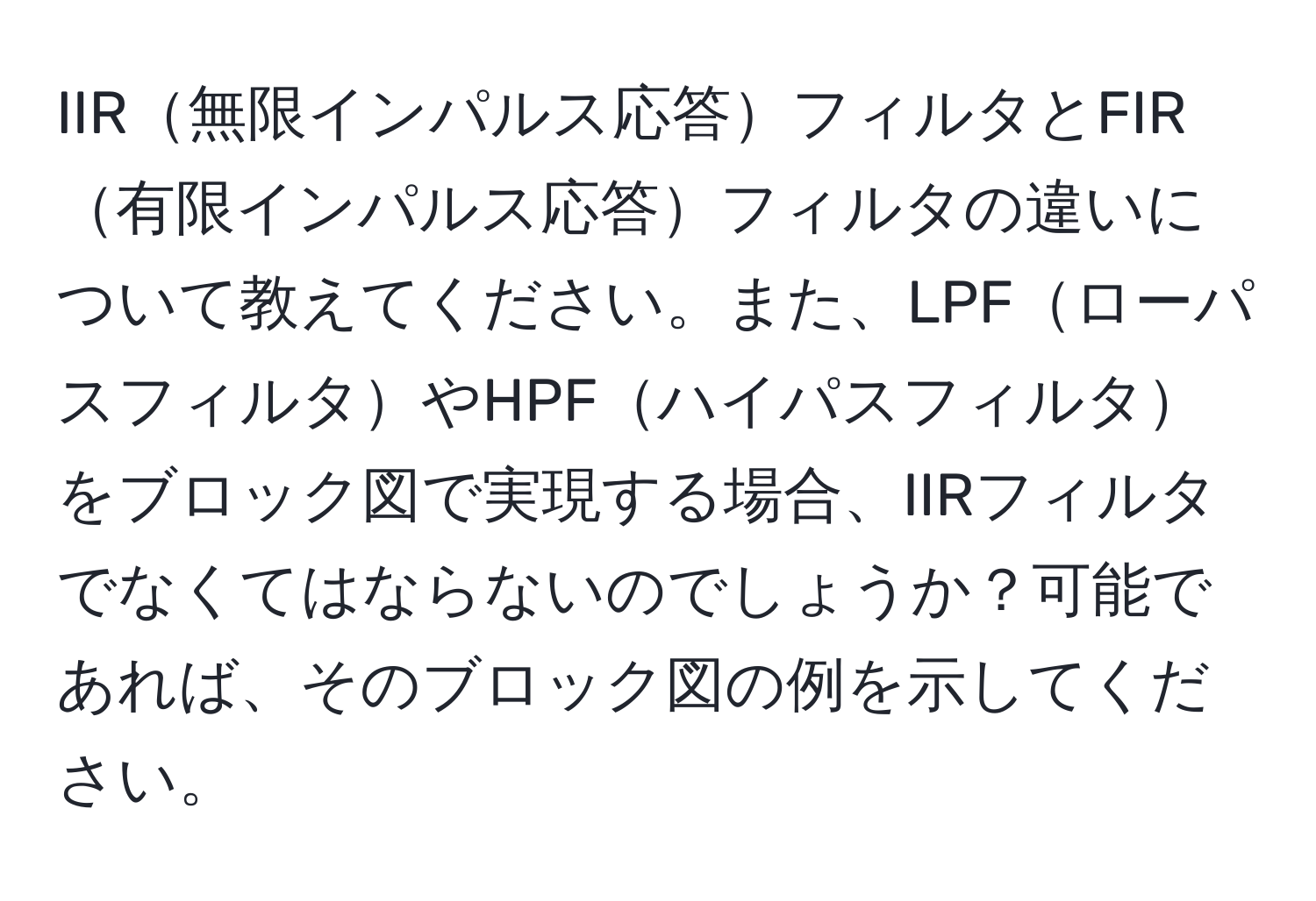 IIR無限インパルス応答フィルタとFIR有限インパルス応答フィルタの違いについて教えてください。また、LPFローパスフィルタやHPFハイパスフィルタをブロック図で実現する場合、IIRフィルタでなくてはならないのでしょうか？可能であれば、そのブロック図の例を示してください。