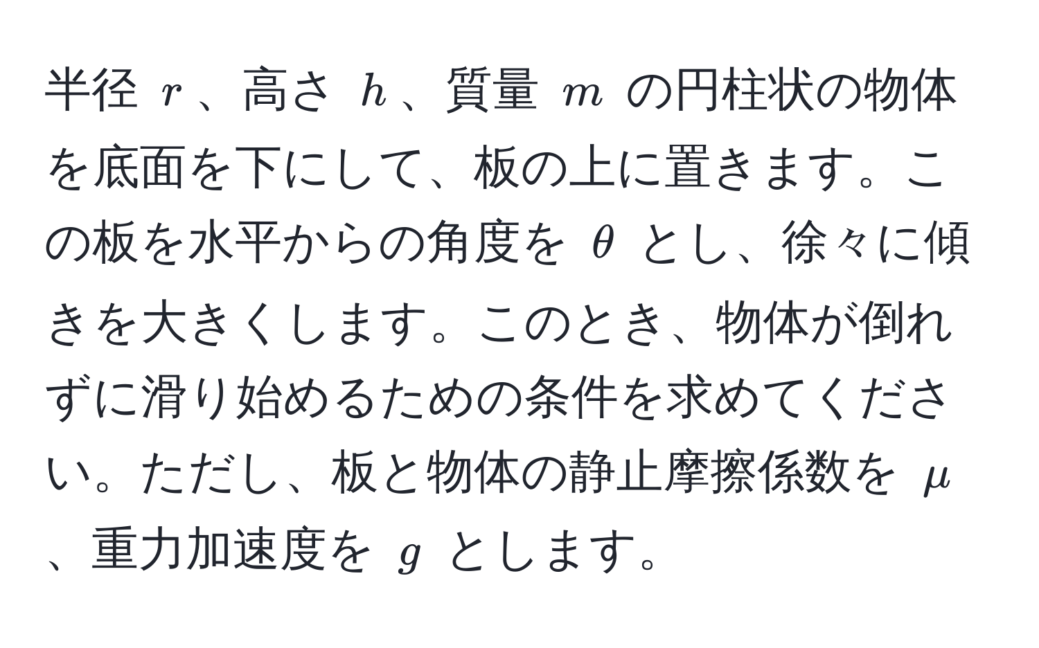 半径 $r$、高さ $h$、質量 $m$ の円柱状の物体を底面を下にして、板の上に置きます。この板を水平からの角度を $θ$ とし、徐々に傾きを大きくします。このとき、物体が倒れずに滑り始めるための条件を求めてください。ただし、板と物体の静止摩擦係数を $mu$、重力加速度を $g$ とします。